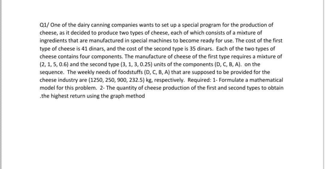 Q1/ One of the dairy canning companies wants to set up a special program for the production of
cheese, as it decided to produce two types of cheese, each of which consists of a mixture of
ingredients that are manufactured in special machines to become ready for use. The cost of the first
type of cheese is 41 dinars, and the cost of the second type is 35 dinars. Each of the two types of
cheese contains four components. The manufacture of cheese of the first type requires a mixture of
(2, 1, 5, 0.6) and the second type (3, 1, 3, 0.25) units of the components (D, C, B, A). on the
sequence. The weekly needs of foodstuffs (D, C, B, A) that are supposed to be provided for the
cheese industry are (1250, 250, 900, 232.5) kg, respectively. Required: 1- Formulate a mathematical
model for this problem. 2- The quantity of cheese production of the first and second types to obtain
.the highest return using the graph method
