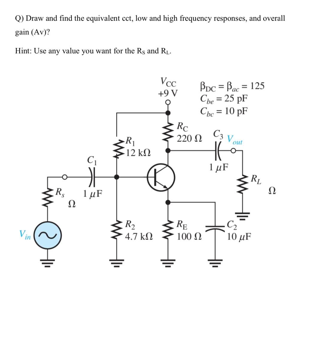 Q) Draw and find the equivalent cct, low and high frequency responses, and overall
gain (Av)?
Hint: Use
any value
you want for the Rs and R.
VcC
BDc = Bac = 125
Che = 25 pF
Che = 10 pF
RC
%3D
ас
+9 V
%3D
C3 V out
220 N
12 kΩ
C1
1 μF
RL
Ω
R,
1 μF
Ω
C2
10 μF
R2
RE
100 N
Vin
4.7 kN
