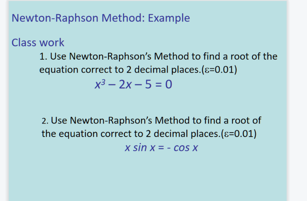 Newton-Raphson Method: Example
Class work
1. Use Newton-Raphson's Method to find a root of the
equation correct to 2 decimal places.(ɛ=0.01)
х3 — 2х— 5 %3 о
2. Use Newton-Raphson's Method to find a root of
the equation correct to 2 decimal places.(ɛ=0.01)
x sin x = - cos X
