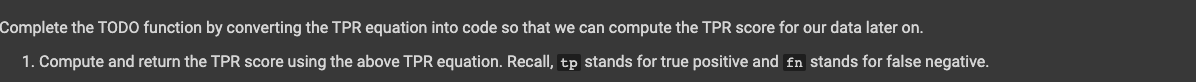 Complete the TODO function by converting the TPR equation into code so that we can compute the TPR score for our data later on.
1. Compute and return the TPR score using the above TPR equation. Recall, tp stands for true positive and fn stands for false negative.