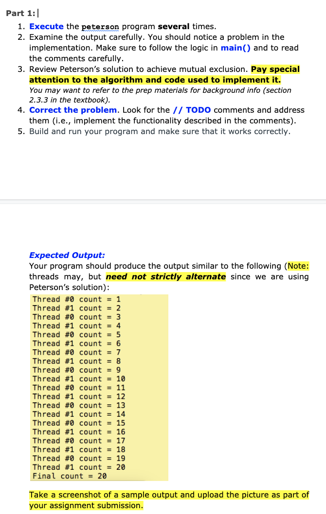 Part 1:
1. Execute the peterson program several times.
2. Examine the output carefully. You should notice a problem in the
implementation. Make sure to follow the logic in main() and to read
the comments carefully.
3. Review Peterson's solution to achieve mutual exclusion. Pay special
attention to the algorithm and code used to implement it.
You may want to refer to the prep materials for background info (section
2.3.3 in the textbook).
4. Correct the problem. Look for the // TODO comments and address
them (i.e., implement the functionality described in the comments).
5. Build and run your program and make sure that it works correctly.
Expected Output:
Your program should produce the output similar
threads may, but need not strictly alternate since we are using
Peterson's solution):
the following (Note:
Thread #0 count = 1
Thread #1 count = 2
Thread #0 count = 3
Thread #1 count = 4
Thread #0 count = 5
Thread #1 count = 6
Thread #0 count = 7
Thread #1 count = 8
Thread #0 count = 9
Thread #1 count = 10
Thread #0 count = 11
Thread #1 count = 12
Thread #0 count = 13
Thread #1 count = 14
Thread #0 count = 15
Thread #1 count = 16
Thread #0 count = 17
Thread #1 count = 18
Thread #0 count = 19
Thread #1 count = 20
Final count = 20
Take a screenshot of a sample output and upload the picture as part of
your assignment submission.
