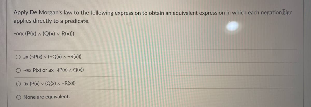 Apply De Morgan's law to the following expression to obtain an equivalent expression in which each negation sign
applies directly to a predicate.
(P(x) ^ (Q(x) v R(x)))
O 3x (-P(x) v (¬Q(x) ^ ¬R(x)))
-3x P(x) or 3x ¬(P(x) ^ Q(x))
O 3x (P(x) v (Q(x) ^ ¬R(x)))
O None are equivalent.
