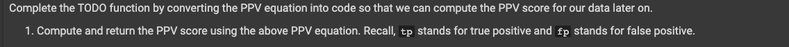 Complete the TODO function by converting the PPV equation into code so that we can compute the PPV score for our data later on.
1. Compute and return the PPV score using the above PPV equation. Recall, tp stands for true positive and fp stands for false positive.