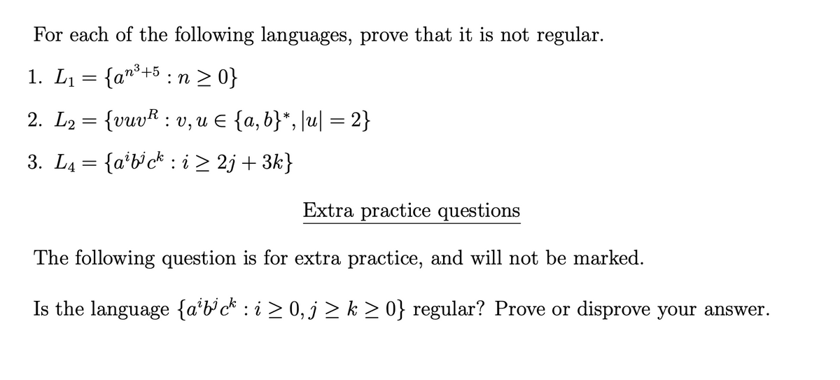 For each of the following languages, prove that it is not regular.
1. L1 = {an*+5 : n > 0}
2. L2 = {vuvR : v, u E {a, b}*, [u| = 2}
3. L4 = {a'b'c* : i > 2j + 3k}
Extra practice questions
The following question is for extra practice, and will not be marked.
Is the language {a*b°c* : i > 0, j > k > 0} regular? Prove or disprove your answer.
