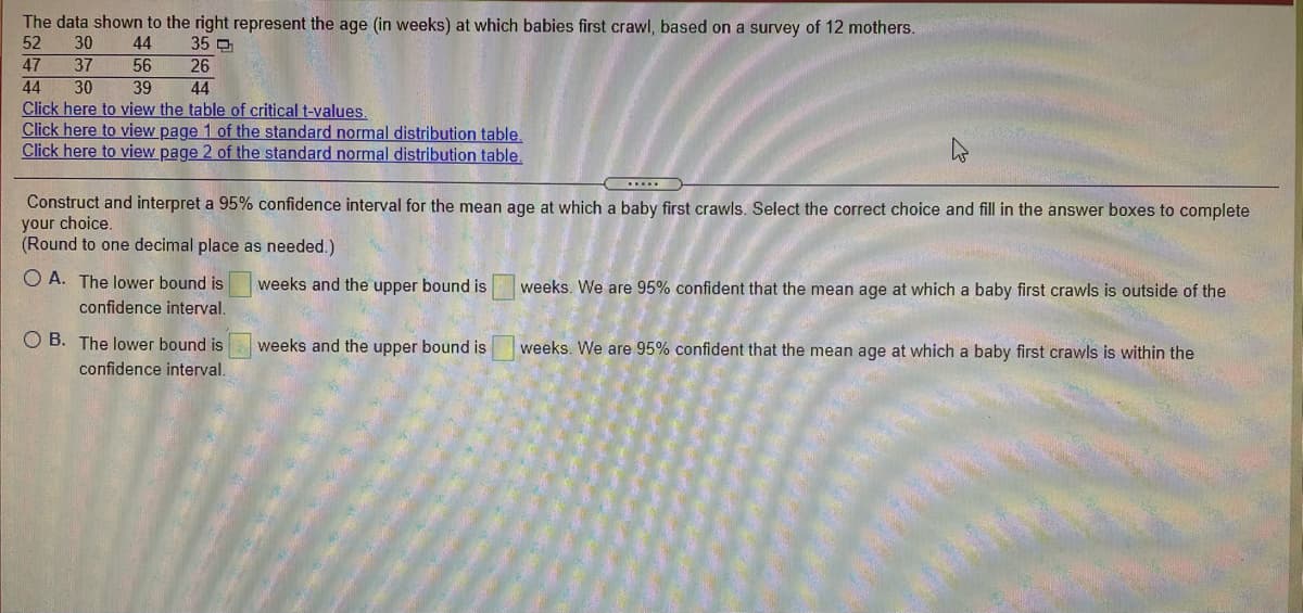 The data shown to the right represent the age (in weeks) at which babies first crawl, based on a survey of 12 mothers.
52
30
44
35 O
26
44
47
44
Click here to view the table of critical t-values.
Click here to view page 1 of the standard normal distribution table.
Click here to view page 2 of the standard normal distribution table.
37
56
30
39
Construct and interpret a 95% confidence interval for the mean age at which a baby first crawls. Select the correct choice and fill in the answer boxes to complete
your choice.
(Round to one decimal place as needed.)
O A. The lower bound is
confidence interval.
weeks and the upper bound is
weeks. We are 95% confident that the mean age at which a baby first crawls is outside of the
O B. The lower bound is
confidence interval.
weeks and the upper bound is
weeks. We are 95% confident that the mean age at which a baby first crawls is within the
