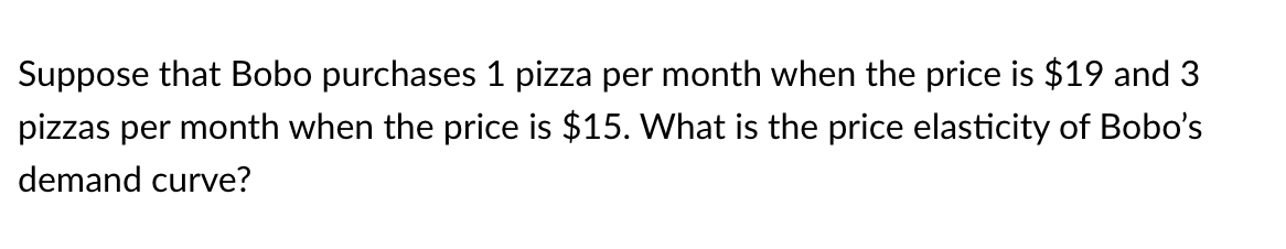 Suppose that Bobo purchases 1 pizza per month when the price is $19 and 3
pizzas per month when the price is $15. What is the price elasticity of Bobo's
demand curve?
