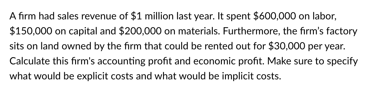 A firm had sales revenue of $1 million last year. It spent $600,000 on labor,
$150,000 on capital and $200,000 on materials. Furthermore, the firm's factory
sits on land owned by the firm that could be rented out for $30,000 per year.
Calculate this firm's accounting profit and economic profit. Make sure to specify
what would be explicit costs and what would be implicit costs.
