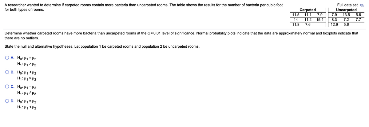 A researcher wanted to determine if carpeted rooms contain more bacteria than uncarpeted rooms. The table shows the results for the number of bacteria per cubic foot
for both types of rooms.
Full data set
Carpeted
Uncarpeted
5.6
11.5
11.1
7.9
7.9
13.5
14
11.2
15.4
8.3
7.2
7.7
11.8
7.6
12.9
5.6
Determine whether carpeted rooms have more bacteria than uncarpeted rooms at the a = 0.01 level of significance. Normal probability plots indicate that the data are approximately normal and boxplots indicate that
there are no outliers.
State the null and alternative hypotheses. Let population 1 be carpeted rooms and population 2 be uncarpeted rooms.
A. Ho: H1 =H2
H1: H1 > H2
B. Ho: H1 <H2
H1: 41>H2
O C. Ho: H1 = H2
H1: Hy # H2
O D. Ho: H1 = H2
H1: H1<H2
