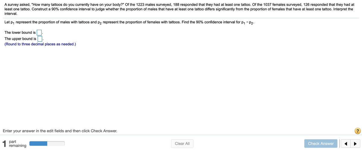 A survey asked, "How many tattoos do you currently have on your body?" Of the 1223 males surveyed, 188 responded that they had at least one tattoo. Of the 1037 females surveyed, 126 responded that they had at
least one tattoo. Construct a 90% confidence interval to judge whether the proportion of males that have at least one tattoo differs significantly from the proportion of females that have at least one tattoo. Interpret the
interval.
Let p, represent the proportion of males with tattoos and p, represent the proportion of females with tattoos. Find the 90% confidence interval for p, - p2.
The lower bound is
The upper bound is
(Round to three decimal places as needed.)
Enter your answer in the edit fields and then click Check Answer.
1 part
remaining
Clear All
Check Answer
