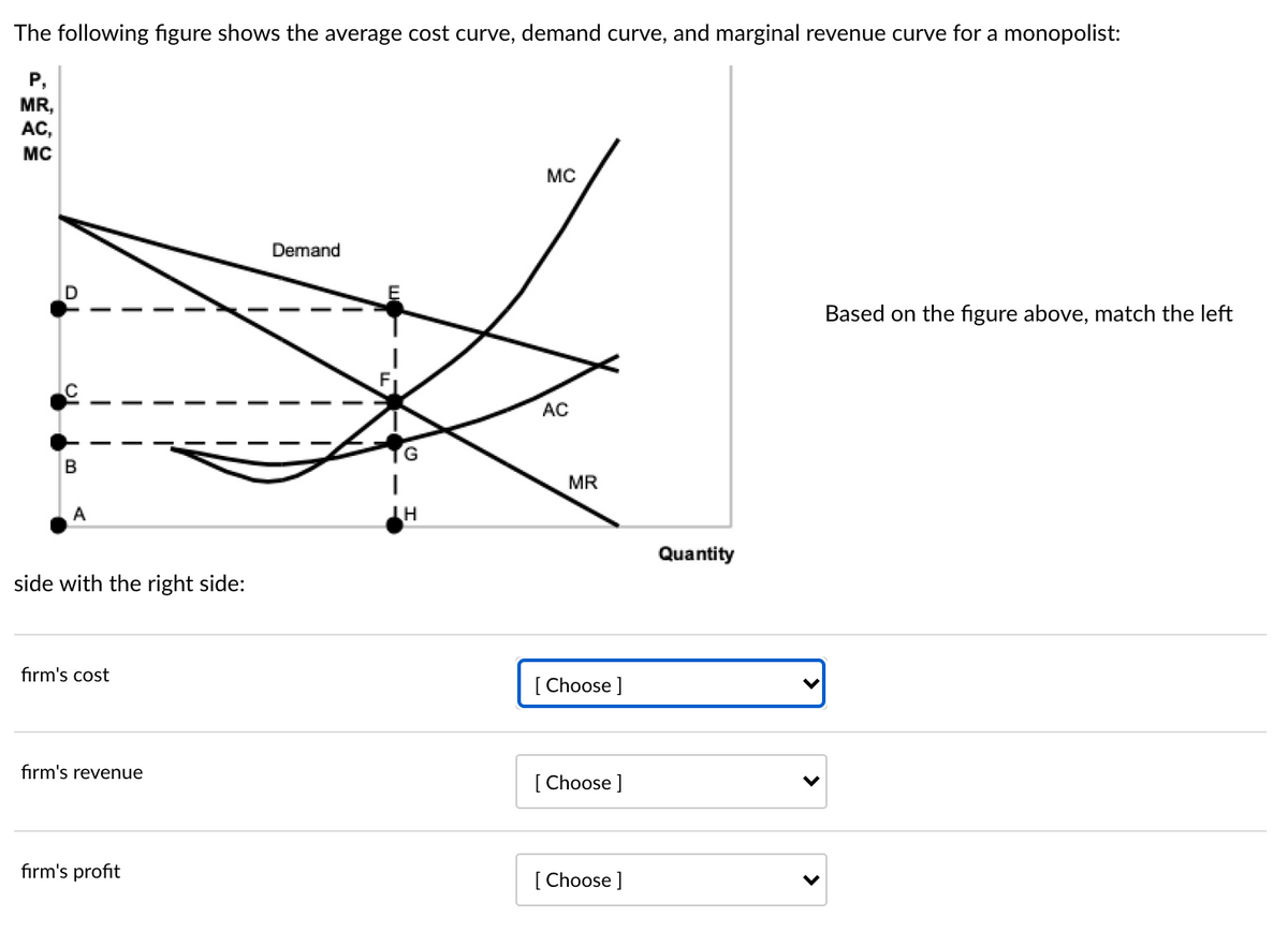 The following figure shows the average cost curve, demand curve, and marginal revenue curve for a monopolist:
P,
MR,
AC,
MC
MC
Demand
Based on the figure above, match the left
AC
G
MR
A
Quantity
side with the right side:
fırm's cost
[ Choose ]
firm's revenue
[Choose ]
fırm's profit
[ Choose ]
