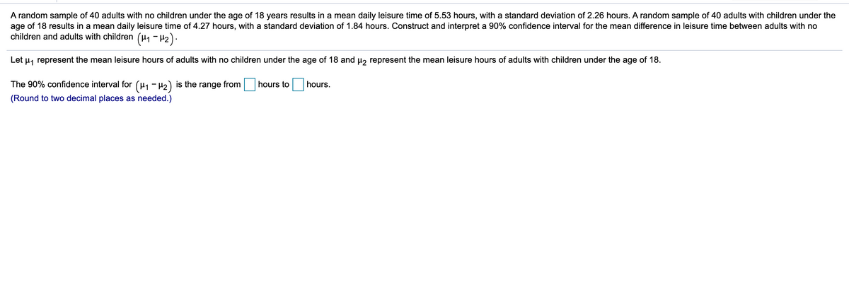 A random sample of 40 adults with no children under the age of 18 years results in a mean daily leisure time of 5.53 hours, with a standard deviation of 2.26 hours. A random sample of 40 adults with children under the
age of 18 results in a mean daily leisure time of 4.27 hours, with a standard deviation of 1.84 hours. Construct and interpret a 90% confidence interval for the mean difference in leisure time between adults with no
children and adults with children (H1 - 42).
Let u, represent the mean leisure hours of adults with no children under the age of 18 and u, represent the mean leisure hours of adults with children under the age of 18.
The 90% confidence interval for (µ, - H2) is the range from
hours to
hours.
(Round to two decimal places as needed.)
