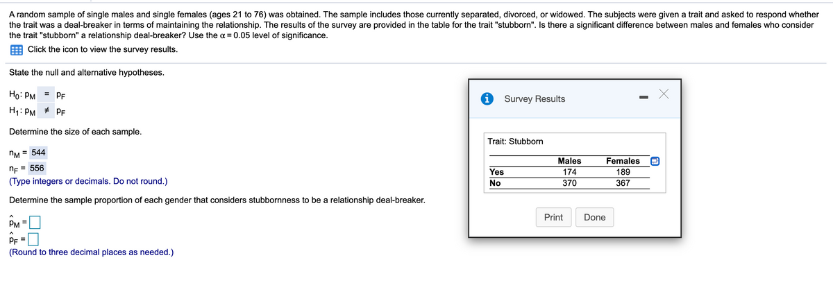 A random sample of single males and single females (ages 21 to 76) was obtained. The sample includes those currently separated, divorced, or widowed. The subjects were given a trait and asked to respond whether
the trait was a deal-breaker in terms of maintaining the relationship. The results of the survey are provided in the table for the trait "stubborn". Is there a significant difference between males and females who consider
the trait "stubborn" a relationship deal-breaker? Use the a = 0.05 level of significance.
Click the icon to view the survey results.
State the null and alternative hypotheses.
Ho: PM
PF
%3D
Survey Results
H1: PM
+ PF
Determine the size of each sample.
Trait: Stubborn
= 544
Males
Females
NE = 556
Yes
174
189
(Type integers or decimals. Do not round.)
No
370
367
Determine the sample proportion of each gender that considers stubbornness to be a relationship deal-breaker.
Print
Done
PM
PF =
(Round to three decimal places as needed.)
