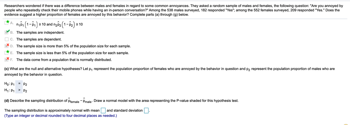 Researchers wondered if there was a difference between males and females in regard to some common annoyances. They asked a random sample of males and females, the following question: "Are you annoyed by
people who repeatedly check their mobile phones while having an in-person conversation?" Among the 538 males surveyed, 182 responded "Yes"; among the 552 females surveyed, 209 responded "Yes." Does the
evidence suggest a higher proportion of females are annoyed by this behavior? Complete parts (a) through (g) below.
n,Pi (1-P1) 2 10 and n2P2 (1-P2) 2 10
- p.
B. The samples are independent.
C. The samples are dependent.
D. The sample size is more than 5% of the population size for each sample.
E. The sample size is less than 5% of the population size for each sample.
F. The data come from a population that is normally distributed.
(c) What are the null and alternative hypotheses? Let p, represent the population proportion of females who are annoyed by the behavior in question and P2 represent the population proportion of males who are
annoyed by the behavior in question.
Ho: P1
P2
H1: P1 > P2
(d) Describe the sampling distribution of pfemale - Pmale: Draw a normal model with the area representing the P-value shaded for this hypothesis test.
The sampling distribution is approximately normal with mean
and standard deviation
(Type an integer or decimal rounded to four decimal places as needed.)
