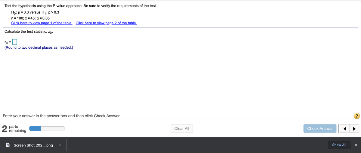 Test the hypothesis using the P-value approach. Be sure to verify the requirements of the test.
Ho: p = 0.3 versus H1: p> 0.3
%3D
n = 100; x = 45; a = 0.05
Click here to view page 1 of the table. Click here to view page 2 of the table.
Calculate the test statistic, zo-
Zo =
(Round to two decimal places as needed.)
Enter your answer in the answer box and then click Check Answer.
2
parts
remaining
Clear All
Check Answer
Screen Shot 202....png
Show All
