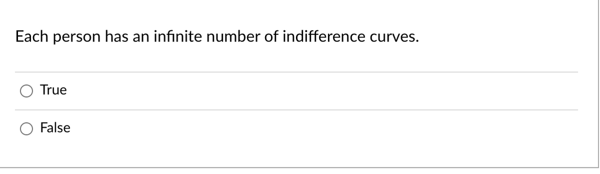 **Question:**

Each person has an infinite number of indifference curves.

**Options:**

- ☐ True
- ☐ False

---

Indifference curves represent combinations of various goods that provide a consumer with the same level of satisfaction or utility. They are a fundamental concept in consumer theory within economics, illustrating consumer preferences. 

*Explanation:*

- If the statement "Each person has an infinite number of indifference curves" is to be evaluated, one must understand that theoretically, indifference curves are infinite in number since there are countless combinations of goods that can give varying levels of satisfaction.

You can select either "True" or "False" as per your understanding of the concept.