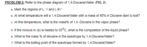 PROBLEM 2: Refer to the phase diagram of 1,4-Dioxane/Water (FIG. 2).
a. Mark the regions of L, V and L&V
b. At what temperature will a 1,4-Dioxane/Water with a mass of 40% in Dioxane start to boil?
c. At this temperature, what is the mass% of 1,4 -Dioxane in the vapor phase?
d. If the mixture in (b) is heated to 93°C, what is the composition of the liquid phase?
e. What is the mass % of dioxane in the azeotrope by 1,4-Dioxane/Water?
f. What is the boiling point of the azeotrope formed by 1,4-Dioxane/Water?
