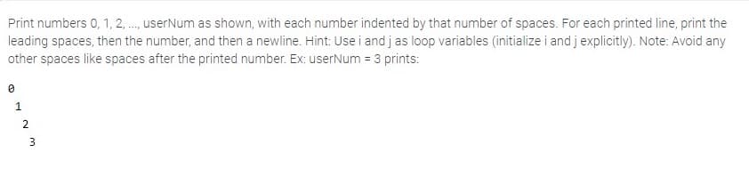 Print numbers 0, 1, 2 ., userNum as shown, with each number indented by that number of spaces. For each printed line, print the
leading spaces, then the number, and then a newline. Hint: Use i and j as loop variables (initialize i and j explicitly). Note: Avoid any
other spaces like spaces after the printed number. Ex: userNum = 3 prints:
1.
2.
