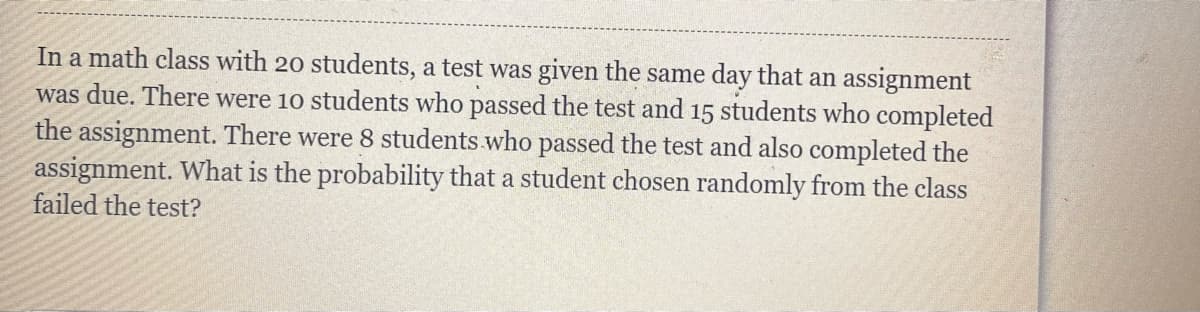 In a math class with 20 students, a test was given the same day that an assignment
was due. There were 10 students who passed the test and 15 students who completed
the assignment. There were 8 students who passed the test and also completed the
assignment. What is the probability that a student chosen randomly from the class
failed the test?
