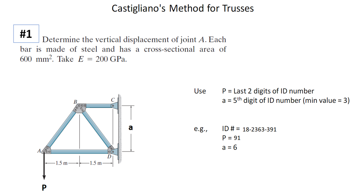 Castigliano's Method for Trusses
#1
Determine the vertical displacement of joint A. Each
bar is made of steel and has a cross-sectional area of
600 mm?. Take E = 200 GPa.
P = Last 2 digits of ID number
= 5th digit of ID number (min value = 3)
Use
B.
a
e.g.,
ID # = 18-2363-391
P = 91
a = 6
D
-1.5 m.
1.5 m
