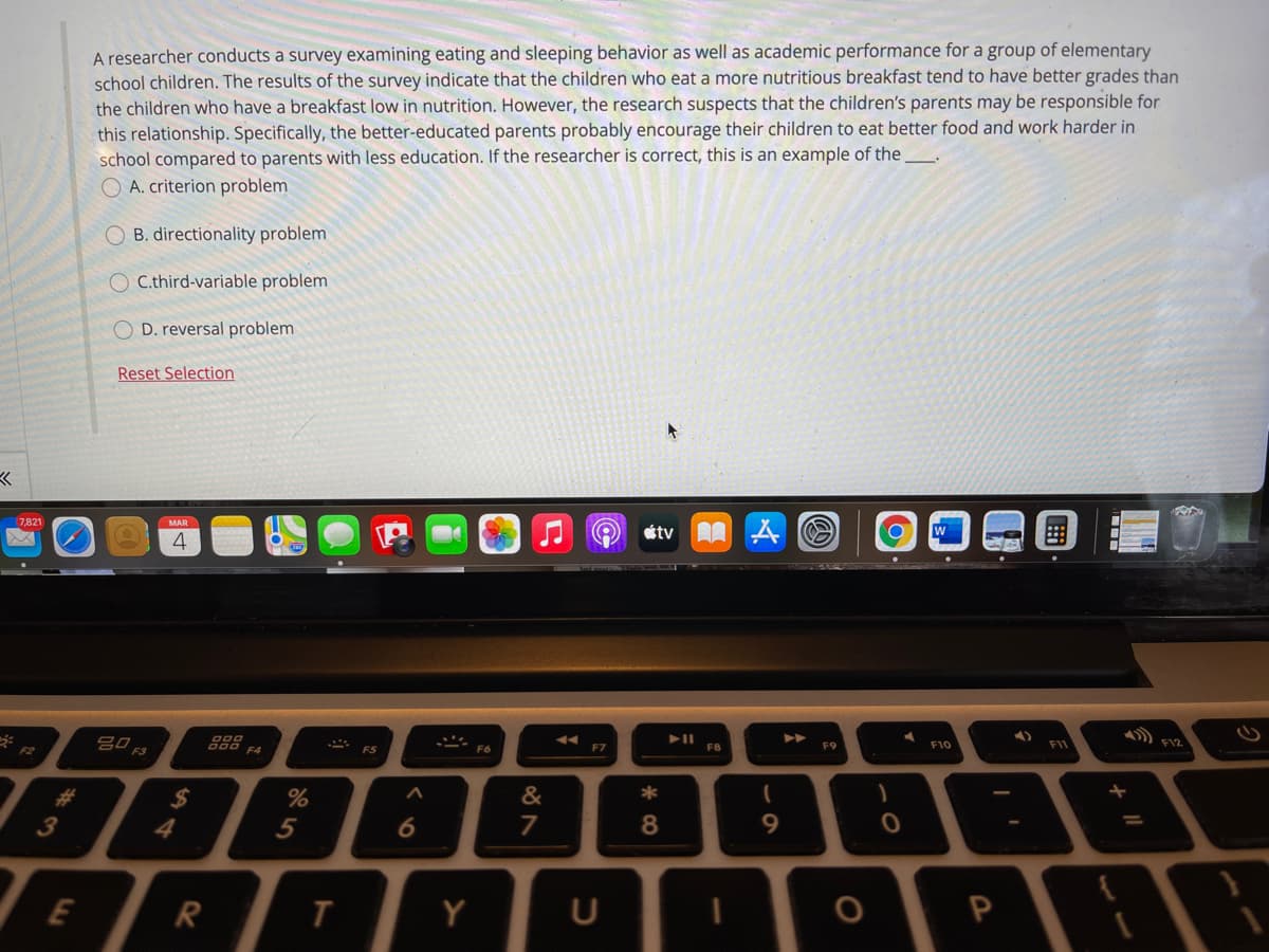 A researcher conducts a survey examining eating and sleeping behavior as well as academic performance for a group of elementary
school children. The results of the survey indicate that the children who eat a more nutritious breakfast tend to have better grades than
the children who have a breakfast low in nutrition. However, the research suspects that the children's parents may be responsible for
this relationship. Specifically, the better-educated parents probably encourage their children to eat better food and work harder in
school compared to parents with less education. If the researcher is correct, this is an example of the_
O A. criterion problem
O B. directionality problem
O C.third-variable problem
D. reversal problem
Reset Selection
7,821
MAR
etv A A O
w
4
F7
F8
F9
F10
F11
F12
F2
&
3
4
5
7
9.
%3D
E
Y
