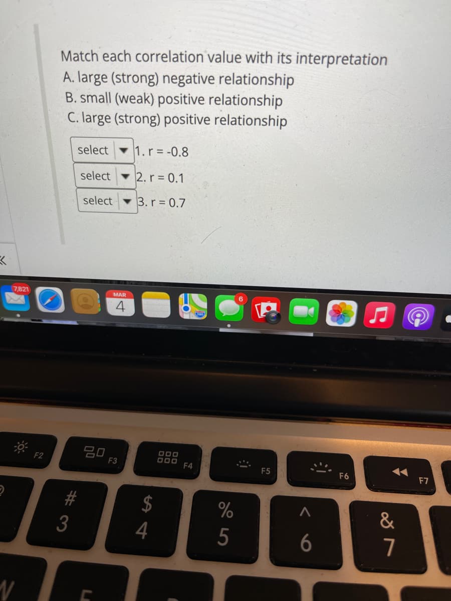 Match each correlation value with its interpretation
A. large (strong) negative relationship
B. small (weak) positive relationship
C. large (strong) positive relationship
select
1.r -0.8
select 2.r 0.1
select
3. r = 0.7
7,821
MAR
20
F3
F2
D00 F4
F5
F6
F7
$
%
&
4
6
LA
00
%#3
