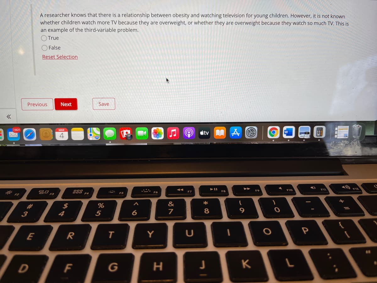 A researcher knows that there is a relationship between obesity and watching television for young children. However, it is not known
whether children watch more TV because they are overweight, or whether they are overweight because they watch so much TV. This is
an example of the third-variable problem.
O True
False
Reset Selection
Previous
Next
Save
7,821
MAR
étv A A
4
৯
888 F4
F10
FI1
F7
F8
F5
F2
%23
2$
%
&
4
5
6.
8
9
3
R
Y
D
F
G
K
