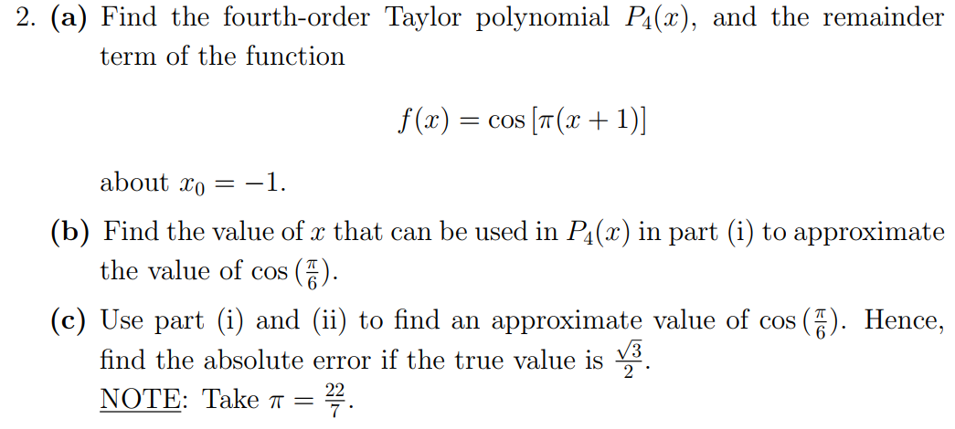 2. (a) Find the fourth-order Taylor polynomial Pa(x), and the remainder
term of the function
f (x) = cos [T (x + 1)]
about xo
-1.
(b) Find the value of x that can be used in P4(x) in part (i) to approximate
the value of cos ().
(c) Use part (i) and (ii) to find an approximate value of cos
find the absolute error if the true value is 3.
Hence,
NOTE: Take ™
