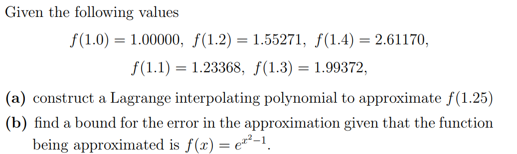 Given the following values
f(1.0) = 1.00000, f(1.2) = 1.55271, f(1.4) = 2.61170,
f(1.1) = 1.23368, f(1.3) = 1.99372,
(a) construct a Lagrange interpolating polynomial to approximate f(1.25)
(b) find a bound for the error in the approximation given that the function
being approximated is f(x) = e*²–1.
