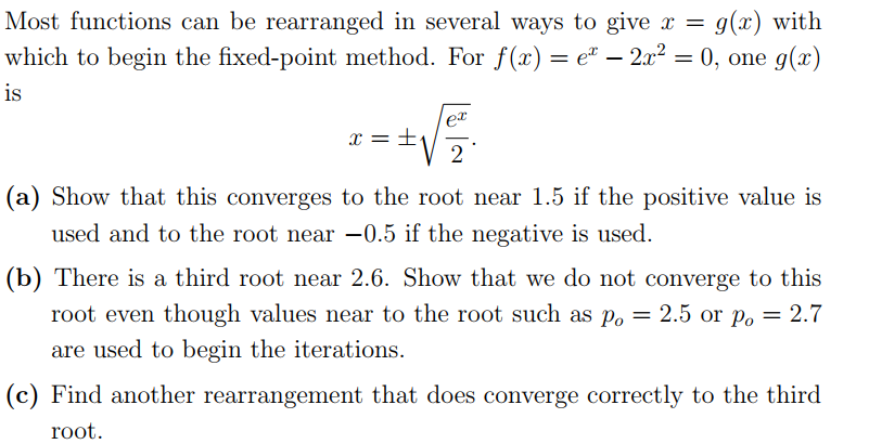 Most functions can be rearranged in several ways to give x =
g(x) with
which to begin the fixed-point method. For f(x) = e² – 2x² = 0, one g(x)
is
ex
x = ±.
2
(a) Show that this converges to the root near 1.5 if the positive value is
used and to the root near -0.5 if the negative is used.
(b) There is a third root near 2.6. Show that we do not converge to this
root even though values near to the root such as p.
o = 2.5 or p, = 2.7
are used to begin the iterations.
(c) Find another rearrangement that does converge correctly to the third
root.
