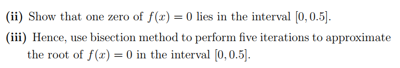 (ii) Show that one zero of f (x) = 0 lies in the interval [0, 0.5].
(iii) Hence, use bisection method to perform five iterations to approximate
the root of f(x) = 0 in the interval [0,0.5].
