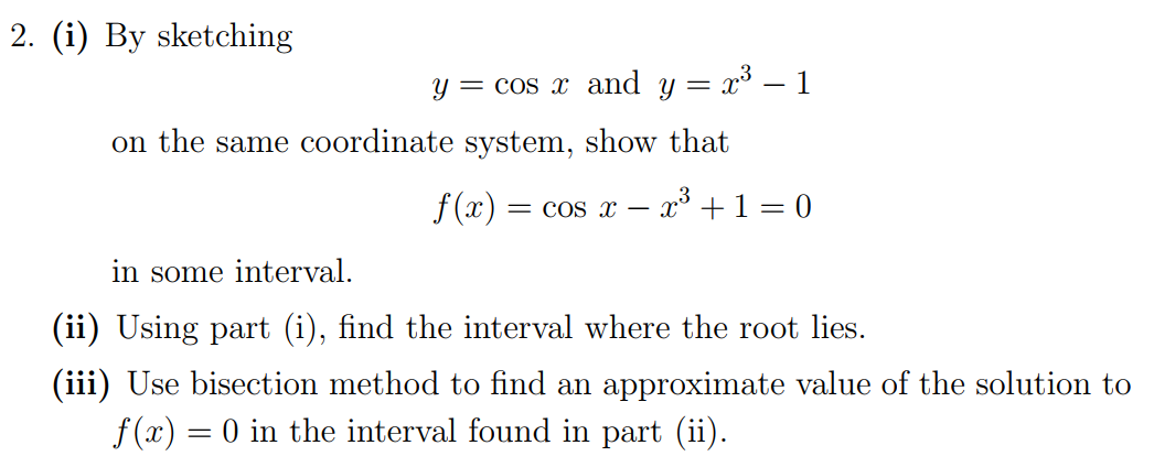 2. (i) By sketching
y = cos x and y = x³ – 1
on the same coordinate system, show that
f(x) = cos x –
x° +1 = 0
in some interval.
(ii) Using part (i), find the interval where the root lies.
(iii) Use bisection method to find an approximate value of the solution to
f (x) = 0 in the interval found in part (ii).
