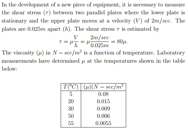 In the development of a new piece of equipment, it is necessary to measure
the shear stress (7) between two parallel plates where the lower plate is
stationary and the upper plate moves at a velocity (V) of 2m/sec. The
plates are 0.025m apart (h). The shear stress 7 is estimated by
2m/sec
=
0.025m
V
80μ.
The viscosity (4) in N – sec/m² is a function of temperature. Laboratory
measurements have determined µ at the temperatures shown in the table
below:
T(°C) | (µ)(N – sec/m²
5
0.08
20
0.015
30
0.009
50
0.006
55
0.0055
