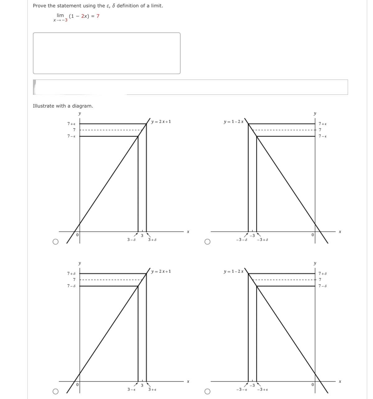 Prove the statement using the ε, & definition of a limit.
lim (12x) = 7
X-3
Illustrate with a diagram.
7+€
7
7-€
y=2x+1
y = 1-2x
y
7+€
7
7-€
x
0
3
-3
0
3-5
3+6
-3-5
-3+8
7+8
y
7
7-8
0
3-E
y=2x+1
y=1-2x
3
3+€
y
7+8
7
7-8
x
x
0
-3-€
-3+€