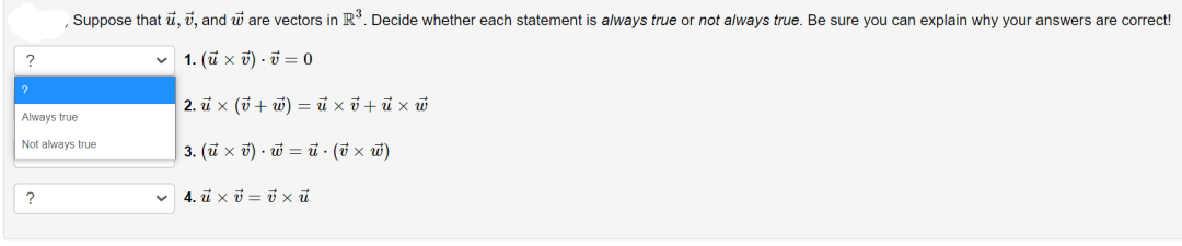 Suppose that u, v, and w are vectors in R. Decide whether each statement is always true or not always true. Be sure you can explain why your answers are correct!
v 1. (ü x ở) - i = 0
2. ū x (7 + w) = ủ xở + ũ x w
Always true
Not always true
3. (ü x ở) - ỡ = ủ · (i × w)
?
v 4. i xi = i xũ
