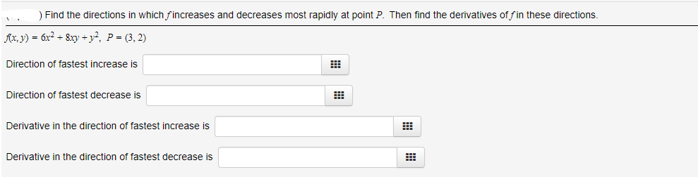 Find the directions in which f increases and decreases most rapidly at point P. Then find the derivatives of fin these directions.
Ax, y) = 6x? + 8xy +y?, P = (3, 2)
Direction of fastest increase is
Direction of fastest decrease is
Derivative in the direction of fastest increase is
Derivative in the direction of fastest decrease is
