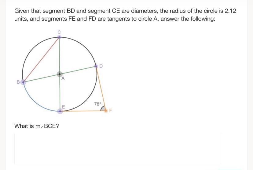 Given that segment BD and segment CE are diameters, the radius of the circle is 2.12
units, and segments FE and FD are tangents to circle A, answer the following:
O D
B
78°
What is mzBCE?
