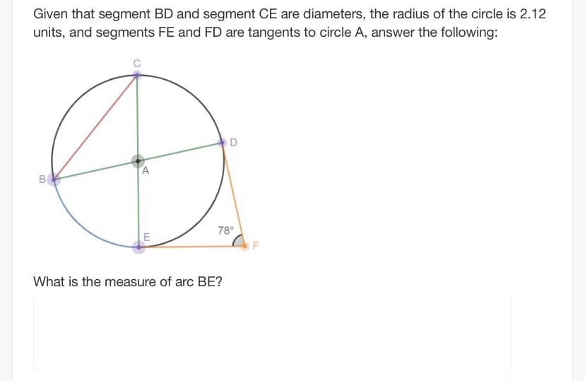 Given that segment BD and segment CE are diameters, the radius of the circle is 2.12
units, and segments FE and FD are tangents to circle A, answer the following:
O D
B
78°
What is the measure of arc BE?
