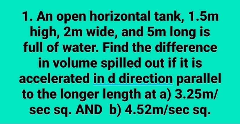 1. An open horizontal tank, 1.5m
high, 2m wide, and 5m long is
full of water. Find the difference
in volume spilled out if it is
accelerated in d direction parallel
to the longer length at a) 3.25m/
sec sq. AND b) 4.52m/sec sq.