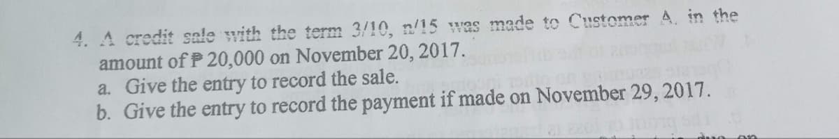 4. A credit sale with the term 3/10, n/15 was made to Customer A. in the
amount of P20,000 on November 20, 2017.
a. Give the entry to record the sale.
b. Give the entry to record the payment if made on November 29, 2017.
ang on