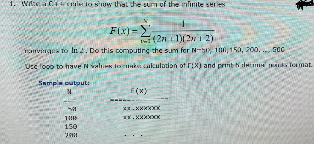 1. Write a C++ code to show that the sum of the infinite series
1
F(x) =:
(2n +1)(2n+2)
n=0
converges to In 2. Do this computing the sum for N=50, 100,150, 200,.
500
Use loop to have N values to make calculation of F(X) and print 6 decimal points format.
Sample output:
F(x)
==3=
50
XX.XXXXXX
100
XX.XXXXXX
150
200
