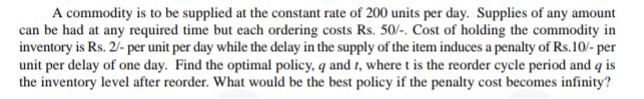 A commodity is to be supplied at the constant rate of 200 units per day. Supplies of any amount
can be had at any required time but each ordering costs Rs. 50/-. Cost of holding the commodity in
inventory is Rs. 2/- per unit per day while the delay in the supply of the item induces a penalty of Rs.10/- per
unit per delay of one day. Find the optimal policy, q and 1, where t is the reorder cycle period and q is
the inventory level after reorder. What would be the best policy if the penalty cost becomes infinity?
