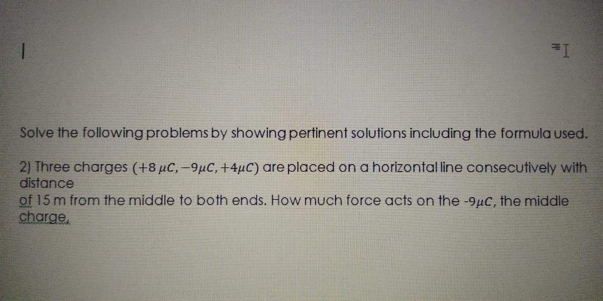 Solve the following problems by showing pertinent solutions including the formula used.
2) Three charges (+8 µC,-9µC, +4µC) are placed on a horizontal line consecutively with
distance
of 15 m from the middle to both ends. How much force acts on the -9µc, the middle
charge,
