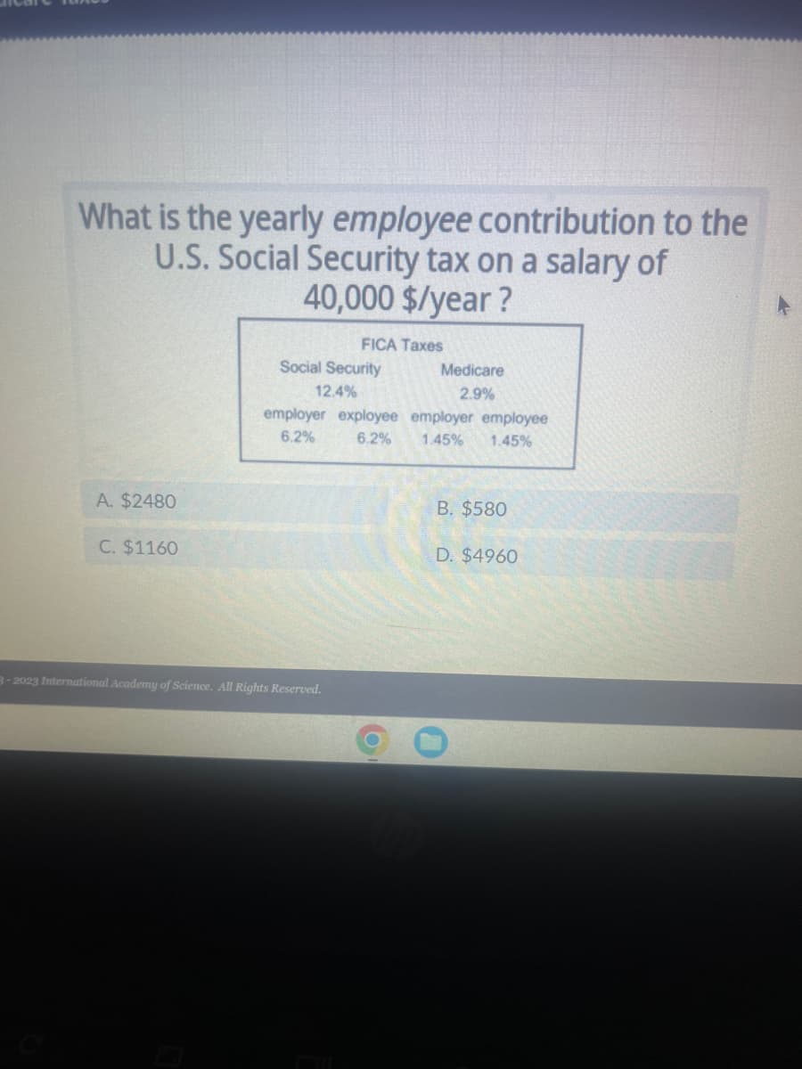 What is the yearly employee contribution to the
U.S. Social Security tax on a salary of
40,000 $/year?
A. $2480
C. $1160
Social Security
12.4%
FICA Taxes
employer exployee
6.2%
6.2%
3-2023 International Academy of Science. All Rights Reserved.
FL
Medicare
2.9%
employer employee
1.45% 1.45%
B. $580
D. $4960