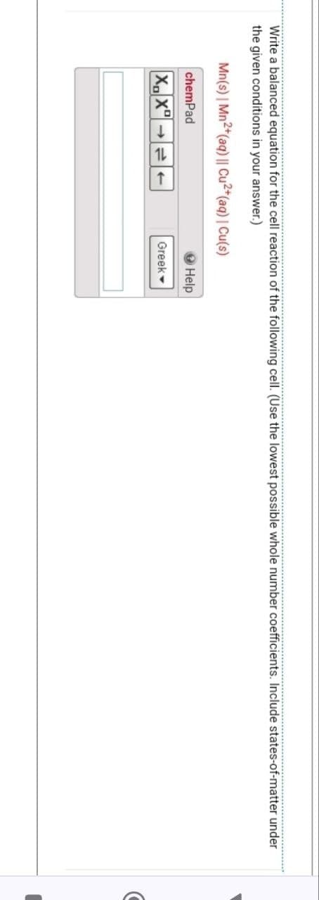 Write a balanced equation for the cell reaction of the following cell. (Use the lowest possible whole number coefficients. Include states-of-matter under
the given conditions in your answer.)
Mn(s) | Mn2+(aq) || Cu2+(aq) | Cu(s)
chemPad
XX
Help
Greek