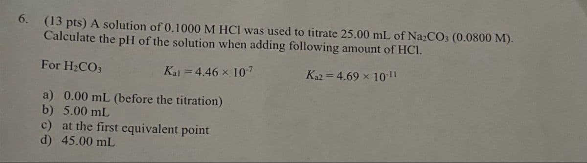 6.
(13 pts) A solution of 0.1000 M HCl was used to titrate 25.00 mL of Na2CO3 (0.0800 M).
Calculate the pH of the solution when adding following amount of HCI.
For H2CO3
=
Ka2 4.69 x 10-11
Kal = 4.46 × 10-7
a) 0.00 mL (before the titration)
b) 5.00 mL
c) at the first equivalent point
d) 45.00 mL