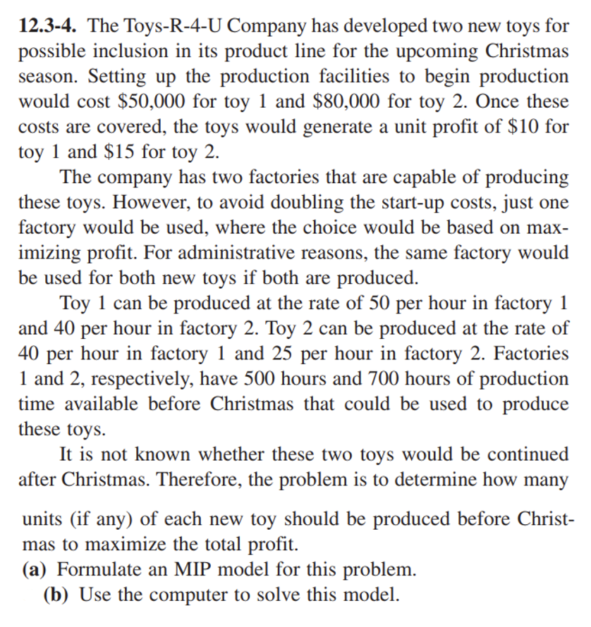 12.3-4. The Toys-R-4-U Company has developed two new toys for
possible inclusion in its product line for the upcoming Christmas
season. Setting up the production facilities to begin production
would cost $50,000 for toy 1 and $80,000 for toy 2. Once these
costs are covered, the toys would generate a unit profit of $10 for
toy 1 and $15 for toy 2.
The company has two factories that are capable of producing
these toys. However, to avoid doubling the start-up costs, just one
factory would be used, where the choice would be based on max-
imizing profit. For administrative reasons, the same factory would
be used for both new toys if both are produced.
Toy 1 can be produced at the rate of 50 per hour in factory 1
and 40 per hour in factory 2. Toy 2 can be produced at the rate of
40 per hour in factory 1 and 25 per hour in factory 2. Factories
1 and 2, respectively, have 500 hours and 700 hours of production
time available before Christmas that could be used to produce
these toys.
It is not known whether these two toys would be continued
after Christmas. Therefore, the problem is to determine how many
units (if any) of each new toy should be produced before Christ-
mas to maximize the total profit.
(a) Formulate an MIP model for this problem.
(b) Use the computer to solve this model.