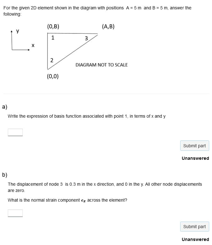 For the given 2D element shown in the diagram with positions A = 5 m and B = 5 m, answer the
following:
a)
X
(0,B)
1
2
(0,0)
3
(A,B)
DIAGRAM NOT TO SCALE
Write the expression of basis function associated with point 1, in terms of x and y
Submit part
Unanswered
b)
The displacement of node 3 is 0.3 m in the x direction, and 0 in the y. All other node displacements
are zero.
What is the normal strain component across the element?
Submit part
Unanswered