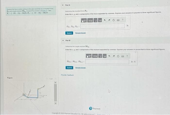 e tyemad on the poe assembly by a resultat force
Hapat
se
Fa and couple moment Ma, s pont Oas shown in
F (-21-11 25k)th F₁-(-151+ 20+ 25k) ib)
Figure
THE
Part A
Defore the resultant for P
Enter the y, and components of the force separated by commas. Express your answers in pounds to three significant figures.
VAZO vec
P.. Fay. Pa
Submit
Part B
Best
M. My M
Determine the couple mont M
Enter ther, and components of the moment separated by commas Express your answers in pound-feet to three significant figures.
VALA Ivec
Subm Best
Copyright ©2023 Pearson Education Inc. All rights r
+
P Pearson
lb
?
lb-ft