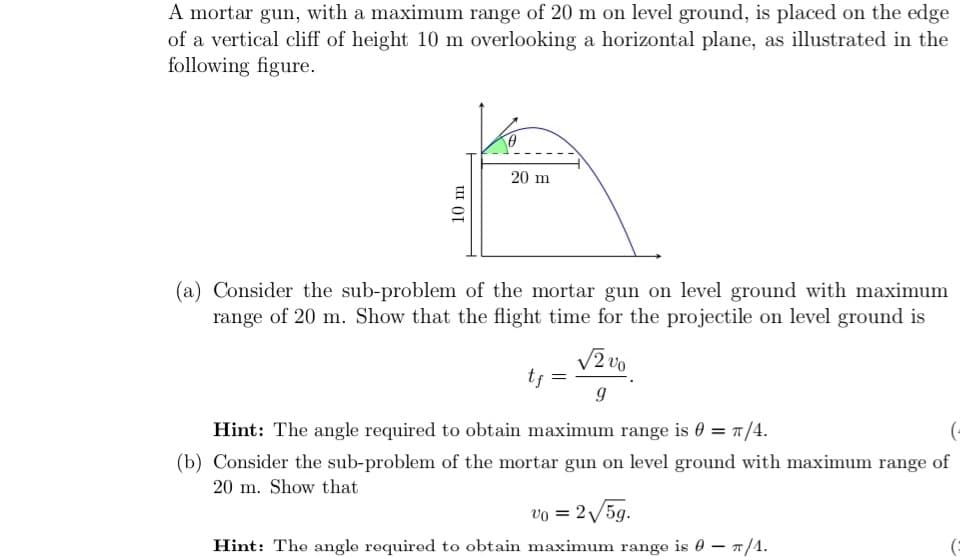 A mortar gun, with a maximum range of 20 m on level ground, is placed on the edge
of a vertical cliff of height 10 m overlooking a horizontal plane, as illustrated in the
following figure.
20 m
(a) Consider the sub-problem of the mortar gun on level ground with maximum
range of 20 m. Show that the flight time for the projectile on level ground is
V2 vo
tj =
Hint: The angle required to obtain maximum range is 0 = 1/4.
(-
(b) Consider the sub-problem of the mortar gun on level ground with maximum range of
20 m. Show that
vo = 2/5g.
Hint: The angle required to obtain maximum range is 0 – /1.
10 m
