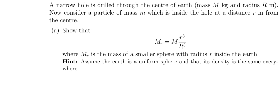 A narrow hole is drilled through the centre of earth (mass M kg and radius R m).
Now consider a particle of mass m which is inside the hole at a distance r m from
the centre.
(a) Show that
p3
M, = M-
R3
where M, is the mass of a smaller sphere with radius r inside the earth.
Hint: Assume the earth is a uniform sphere and that its density is the same every-
where.
